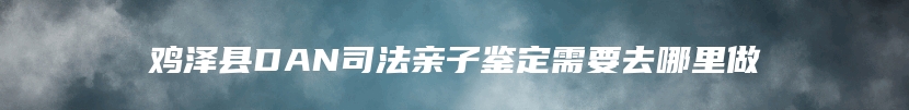 鸡泽县DAN司法亲子鉴定需要去哪里做