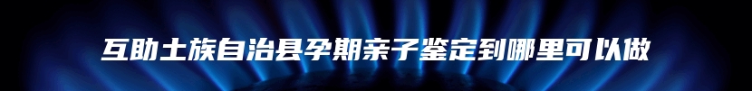 互助土族自治县孕期亲子鉴定到哪里可以做