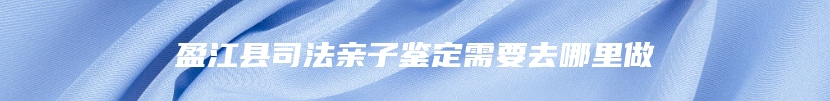 盈江县司法亲子鉴定需要去哪里做