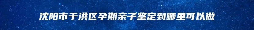 沈阳市于洪区孕期亲子鉴定到哪里可以做