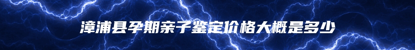 漳浦县孕期亲子鉴定价格大概是多少