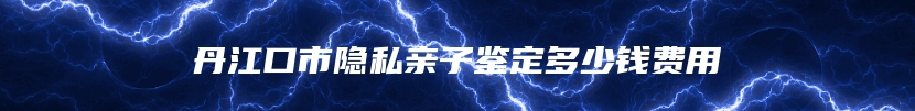 丹江口市隐私亲子鉴定多少钱费用