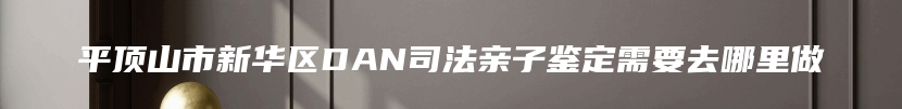 平顶山市新华区DAN司法亲子鉴定需要去哪里做