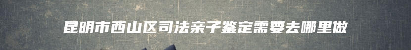 昆明市西山区司法亲子鉴定需要去哪里做