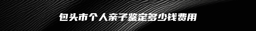 包头市个人亲子鉴定多少钱费用