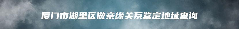 厦门市湖里区做亲缘关系鉴定地址查询