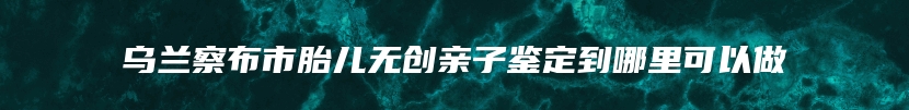 乌兰察布市胎儿无创亲子鉴定到哪里可以做