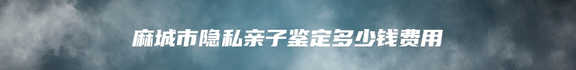 麻城市隐私亲子鉴定多少钱费用