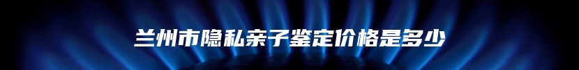 兰州市隐私亲子鉴定价格是多少
