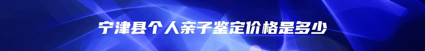 宁津县个人亲子鉴定价格是多少