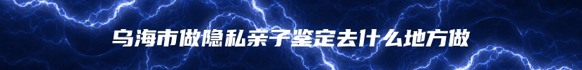 乌海市做隐私亲子鉴定去什么地方做