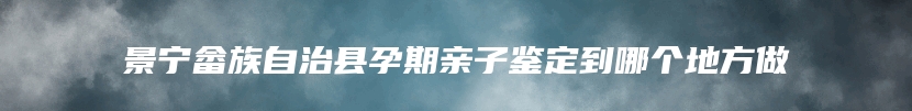 景宁畲族自治县孕期亲子鉴定到哪个地方做