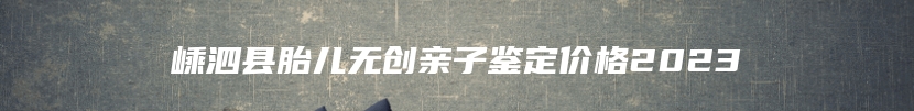 嵊泗县胎儿无创亲子鉴定价格2023