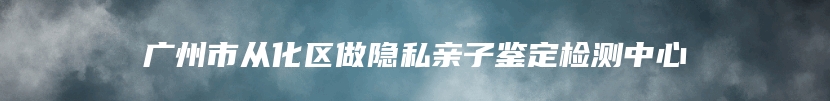 广州市从化区做隐私亲子鉴定检测中心