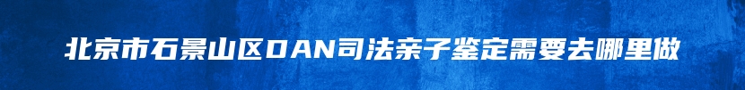 北京市石景山区DAN司法亲子鉴定需要去哪里做