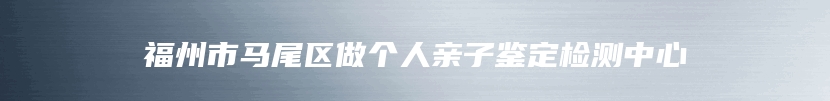 福州市马尾区做个人亲子鉴定检测中心