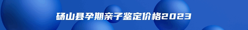 砀山县孕期亲子鉴定价格2023