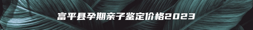 富平县孕期亲子鉴定价格2023