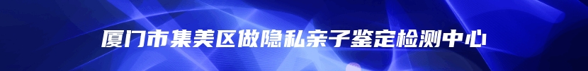 厦门市集美区做隐私亲子鉴定检测中心