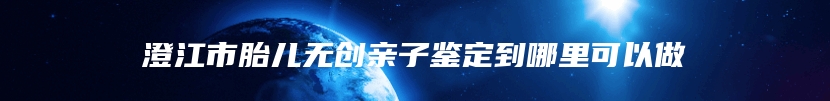 澄江市胎儿无创亲子鉴定到哪里可以做