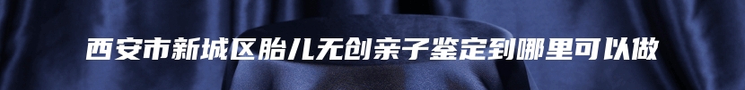 西安市新城区胎儿无创亲子鉴定到哪里可以做