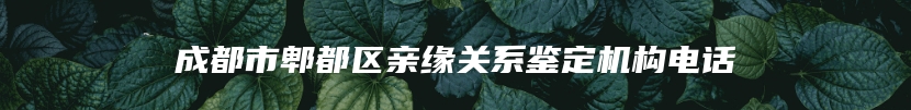 成都市郫都区亲缘关系鉴定机构电话