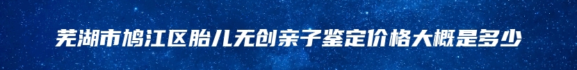 芜湖市鸠江区胎儿无创亲子鉴定价格大概是多少