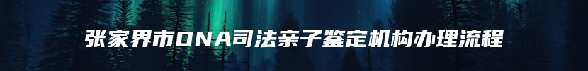 张家界市DNA司法亲子鉴定机构办理流程