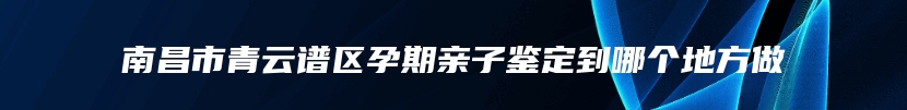 南昌市青云谱区孕期亲子鉴定到哪个地方做