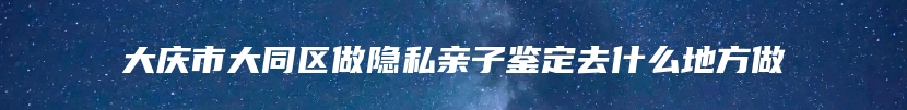 大庆市大同区做隐私亲子鉴定去什么地方做