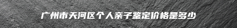 广州市天河区个人亲子鉴定价格是多少