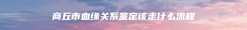 商丘市血缘关系鉴定该走什么流程