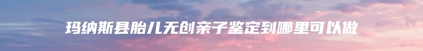 玛纳斯县胎儿无创亲子鉴定到哪里可以做