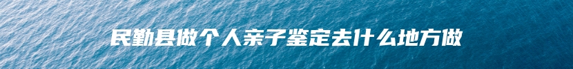 民勤县做个人亲子鉴定去什么地方做