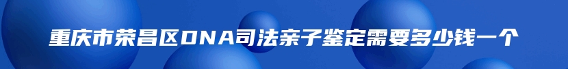 重庆市荣昌区DNA司法亲子鉴定需要多少钱一个