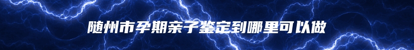 随州市孕期亲子鉴定到哪里可以做