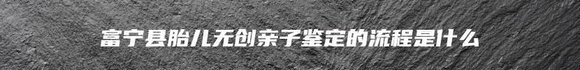 富宁县胎儿无创亲子鉴定的流程是什么