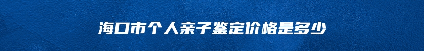 海口市个人亲子鉴定价格是多少