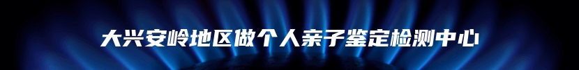 大兴安岭地区做个人亲子鉴定检测中心