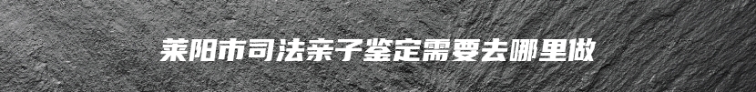 莱阳市司法亲子鉴定需要去哪里做