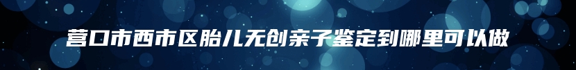 营口市西市区胎儿无创亲子鉴定到哪里可以做