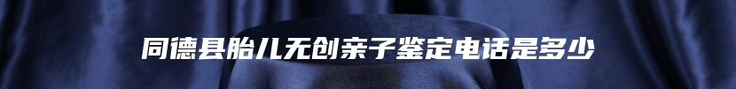 同德县胎儿无创亲子鉴定电话是多少