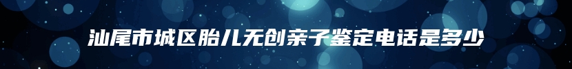 汕尾市城区胎儿无创亲子鉴定电话是多少