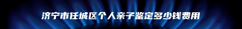 济宁市任城区个人亲子鉴定多少钱费用