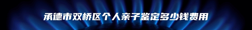 承德市双桥区个人亲子鉴定多少钱费用