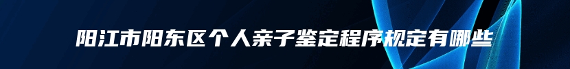 阳江市阳东区个人亲子鉴定程序规定有哪些