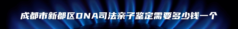 成都市新都区DNA司法亲子鉴定需要多少钱一个