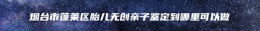 烟台市蓬莱区胎儿无创亲子鉴定到哪里可以做