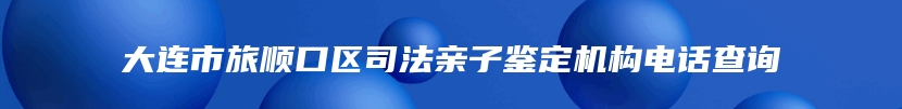 大连市旅顺口区司法亲子鉴定机构电话查询