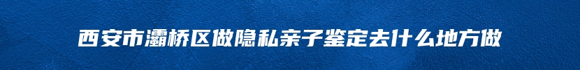 西安市灞桥区做隐私亲子鉴定去什么地方做